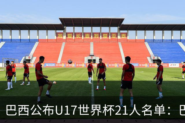 巴西公布U17世界杯21人名单：巴拉纳竞技、弗拉门戈各3人入选